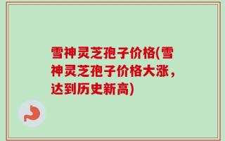雪神灵芝孢子价格(雪神灵芝孢子价格大涨，达到历史新高)