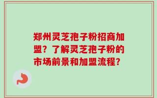 郑州灵芝孢子粉招商加盟？了解灵芝孢子粉的市场前景和加盟流程？