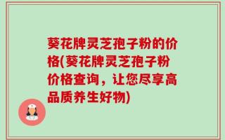 葵花牌灵芝孢子粉的价格(葵花牌灵芝孢子粉价格查询，让您尽享高品质养生好物)
