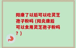 阳康了以后可以吃灵芝孢子粉吗 (阳炎康后可以食用灵芝孢子粉吗？)