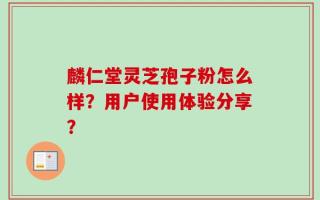 麟仁堂灵芝孢子粉怎么样？用户使用体验分享？