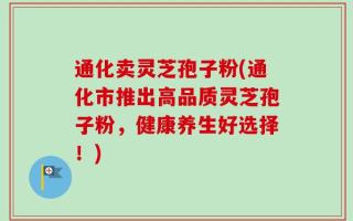 通化卖灵芝孢子粉(通化市推出高品质灵芝孢子粉，健康养生好选择！)