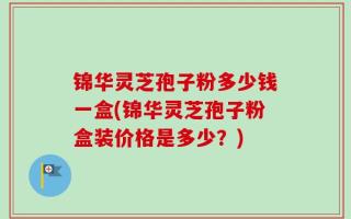 锦华灵芝孢子粉多少钱一盒(锦华灵芝孢子粉盒装价格是多少？)