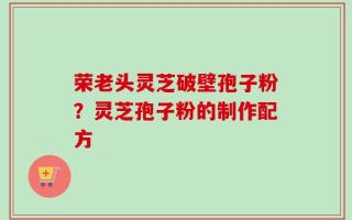 荣老头灵芝破壁孢子粉？灵芝孢子粉的制作配方