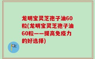 龙明宝灵芝孢子油60粒(龙明宝灵芝孢子油60粒——提高免疫力的好选择)