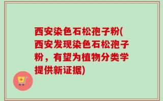 西安染色石松孢子粉(西安发现染色石松孢子粉，有望为植物分类学提供新证据)