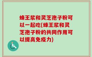 蜂王浆和灵芝孢子粉可以一起吃(蜂王浆和灵芝孢子粉的共同作用可以提高免疫力)