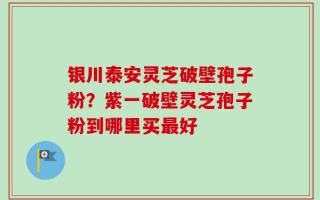 银川泰安灵芝破壁孢子粉？紫一破壁灵芝孢子粉到哪里买最好