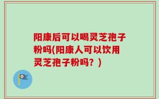阳康后可以喝灵芝孢子粉吗(阳康人可以饮用灵芝孢子粉吗？)