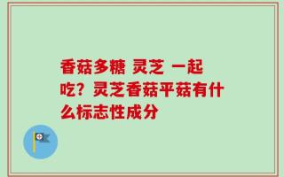 香菇多糖 灵芝 一起吃？灵芝香菇平菇有什么标志性成分