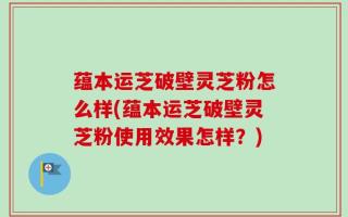 蕴本运芝破壁灵芝粉怎么样(蕴本运芝破壁灵芝粉使用效果怎样？)