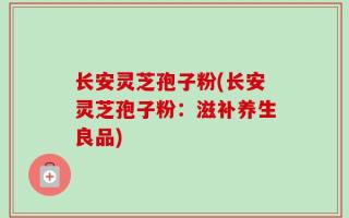 长安灵芝孢子粉(长安灵芝孢子粉：滋补养生良品)
