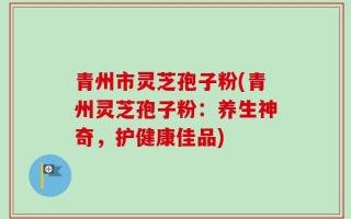 青州市灵芝孢子粉(青州灵芝孢子粉：养生神奇，护健康佳品)