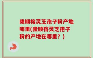 隆顺榕灵芝孢子粉产地哪里(隆顺榕灵芝孢子粉的产地在哪里？)