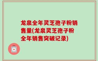 龙泉全年灵芝孢子粉销售量(龙泉灵芝孢子粉全年销售突破记录)