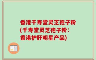 香港千寿堂灵芝孢子粉(千寿堂灵芝孢子粉：香港护肝明星产品)
