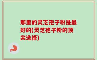 那里的灵芝孢子粉是最好的(灵芝孢子粉的顶尖选择)