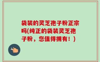 袋装的灵芝孢子粉正宗吗(纯正的袋装灵芝孢子粉，您值得拥有！)