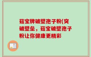 菇宝牌破壁孢子粉(突破壁垒，菇宝破壁孢子粉让你健康更精彩