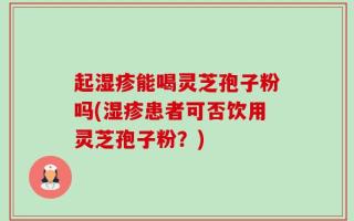 起湿疹能喝灵芝孢子粉吗(湿疹患者可否饮用灵芝孢子粉？)