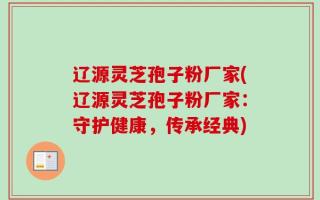 辽源灵芝孢子粉厂家(辽源灵芝孢子粉厂家：守护健康，传承经典)
