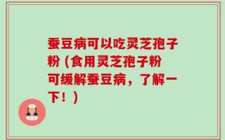 蚕豆病可以吃灵芝孢子粉 (食用灵芝孢子粉可缓解蚕豆病，了解一下！)