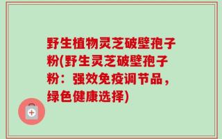 野生植物灵芝破壁孢子粉(野生灵芝破壁孢子粉：强效免疫调节品，绿色健康选择)