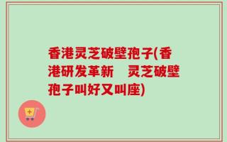 香港灵芝破壁孢子(香港研发革新　灵芝破壁孢子叫好又叫座)