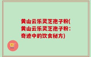 黄山云乐灵芝孢子粉(黄山云乐灵芝孢子粉：奇迹中的饮食秘方)