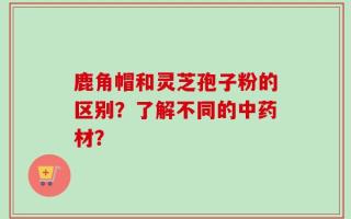 鹿角帽和灵芝孢子粉的区别？了解不同的中药材？
