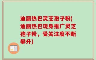 迪丽热巴灵芝孢子粉(迪丽热巴现身推广灵芝孢子粉，受关注度不断攀升)