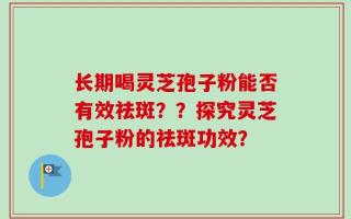 长期喝灵芝孢子粉能否有效祛斑？？探究灵芝孢子粉的祛斑功效？