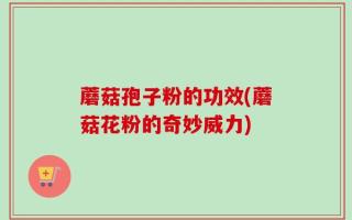 蘑菇孢子粉的功效(蘑菇花粉的奇妙威力)