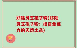 郑陆灵芝孢子粉(郑陆灵芝孢子粉：提高免疫力的天然之选)