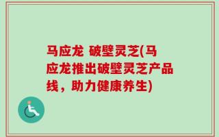 马应龙 破壁灵芝(马应龙推出破壁灵芝产品线，助力健康养生)