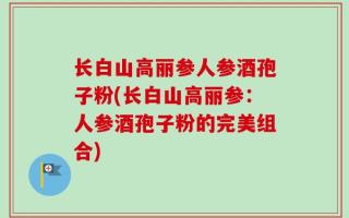 长白山高丽参人参酒孢子粉(长白山高丽参：人参酒孢子粉的完美组合)