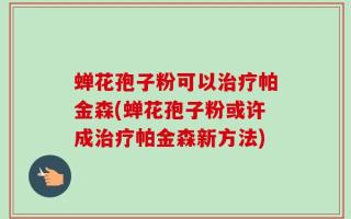 蝉花孢子粉可以治疗帕金森(蝉花孢子粉或许成治疗帕金森新方法)