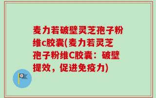 麦力若破壁灵芝孢子粉维c胶囊(麦力若灵芝孢子粉维C胶囊：破壁提效，促进免疫力)