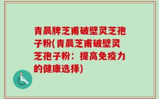 青晨牌芝甫破壁灵芝孢子粉(青晨芝甫破壁灵芝孢子粉：提高免疫力的健康选择)