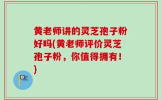 黄老师讲的灵芝孢子粉好吗(黄老师评价灵芝孢子粉，你值得拥有！)