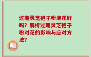 过期灵芝孢子粉浇花好吗？解析过期灵芝孢子粉对花的影响与应对方法？