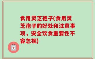食用灵芝孢子(食用灵芝孢子的好处和注意事项，安全饮食重要性不容忽视)
