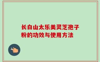 长白山太乐美灵芝孢子粉的功效与使用方法