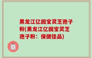 黑龙江亿园宝灵芝孢子粉(黑龙江亿园宝灵芝孢子粉：保健佳品)