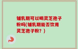 铺乳期可以喝灵芝孢子粉吗(铺乳期能否饮用灵芝孢子粉？)