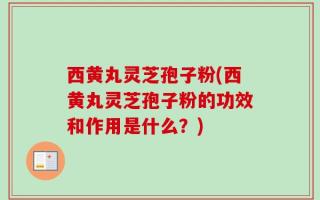 西黄丸灵芝孢子粉(西黄丸灵芝孢子粉的功效和作用是什么？)