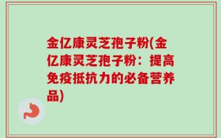 金亿康灵芝孢子粉(金亿康灵芝孢子粉：提高免疫抵抗力的必备营养品)