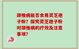 颈椎病能否食用灵芝孢子粉？探究灵芝孢子粉对颈椎病的疗效及注意事项？