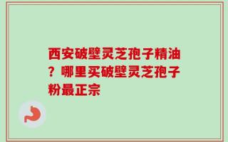 西安破壁灵芝孢子精油？哪里买破壁灵芝孢子粉最正宗