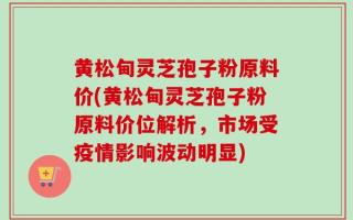 黄松甸灵芝孢子粉原料价(黄松甸灵芝孢子粉原料价位解析，市场受疫情影响波动明显)